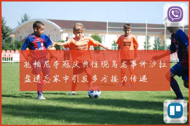 孔帕尼夺冠庆典惊现乌龙事件沙拉盘遗忘家中引发多方接力传递
