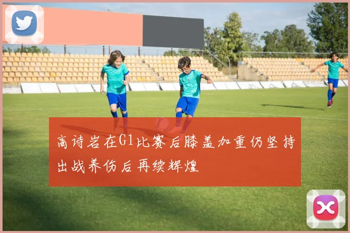 高诗岩在G1比赛后膝盖加重仍坚持出战养伤后再续辉煌