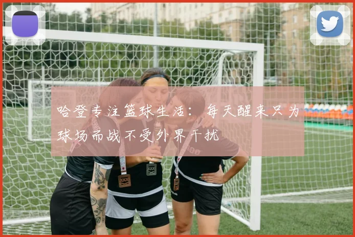 哈登专注篮球生活：每天醒来只为球场而战不受外界干扰