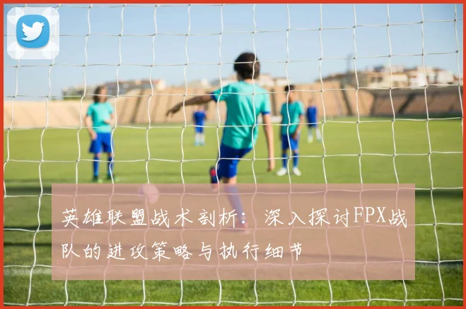 英雄联盟战术剖析：深入探讨FPX战队的进攻策略与执行细节