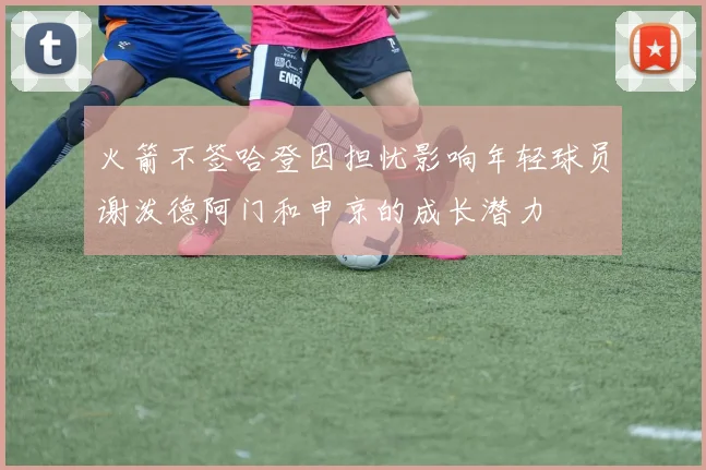 火箭不签哈登因担忧影响年轻球员谢泼德阿门和申京的成长潜力