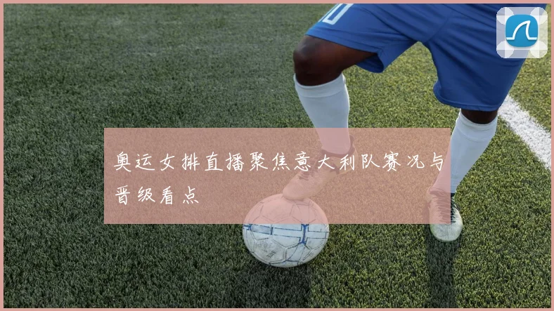 奥运女排直播聚焦意大利队赛况与晋级看点