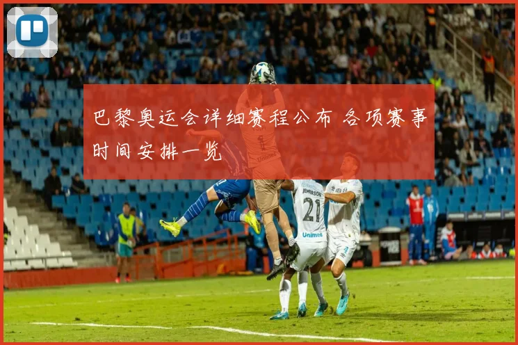 巴黎奥运会详细赛程公布 各项赛事时间安排一览