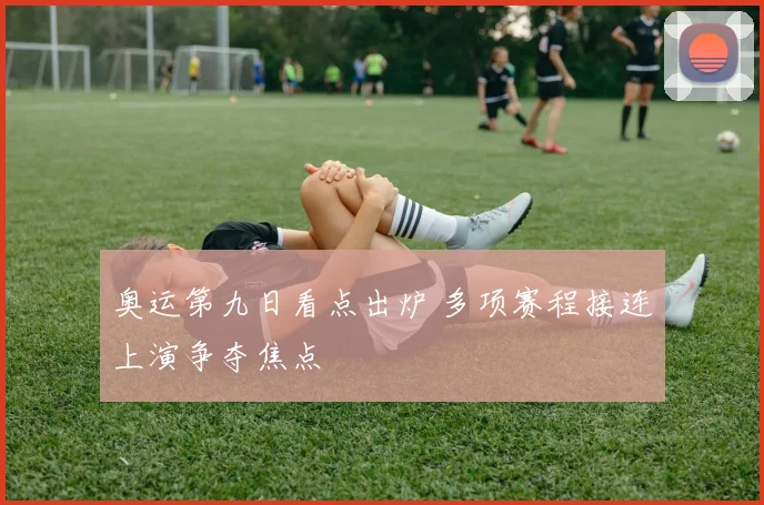 奥运第九日看点出炉 多项赛程接连上演争夺焦点