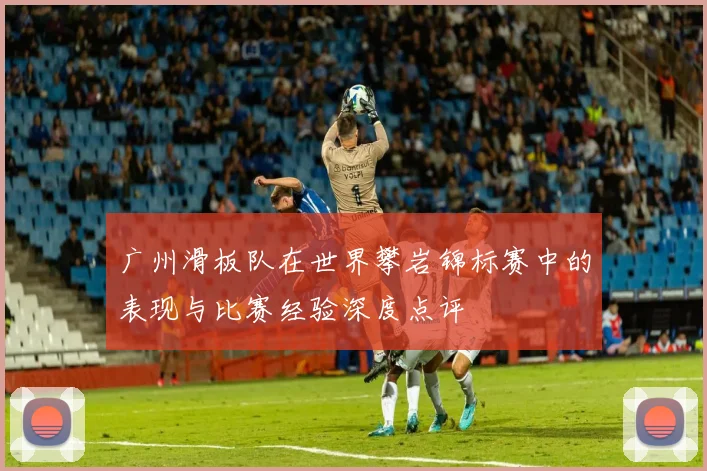 广州滑板队在世界攀岩锦标赛中的表现与比赛经验深度点评